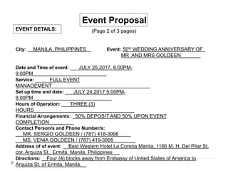EVENT DETAILS:
Event Proposal
(Page 2 of 3 pages)
City: __MANILA, PHILIPPINES__ Event: 50th WEDDING ANNIVERSARY OF_
MR_AND MRS GOLDEEN________
Date and Time of event: ___JULY 25,2017. 6:00PM-
9:00PM______________________________
Service: _____FULL EVENT
MANAGEMENT________________________________________
Set up time and date: ___JULY 24,2017 5:00PM-
8:00PM________________________________
Hours of Operation: ___THREE (3)
HOURS_________________________________________
Financial Arrangements: _50% DEPOSIT AND 50% UPON EVENT
COMPLETION__________
Contact Person/s and Phone Number/s:
___MR. SERGIO GOLDEEN / (787) 418-3996_____
___MS. VENIA GOLDEEN / (787) 419-3995_________
Address of of event: __Best Western Hotel La Corona Manila, 1166 M. H. Del Pilar St.
cor. Arquiza St., Ermita, Manila, Philippines___
Directions: __Four (4) blocks away from Embassy of United States of America to
Arquiza St. of Ermita, Manila.__
 