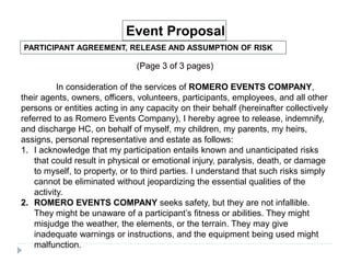 PARTICIPANT AGREEMENT, RELEASE AND ASSUMPTION OF RISK
Event Proposal
(Page 3 of 3 pages)
In consideration of the services of ROMERO EVENTS COMPANY,
their agents, owners, officers, volunteers, participants, employees, and all other
persons or entities acting in any capacity on their behalf (hereinafter collectively
referred to as Romero Events Company), I hereby agree to release, indemnify,
and discharge HC, on behalf of myself, my children, my parents, my heirs,
assigns, personal representative and estate as follows:
1. I acknowledge that my participation entails known and unanticipated risks
that could result in physical or emotional injury, paralysis, death, or damage
to myself, to property, or to third parties. I understand that such risks simply
cannot be eliminated without jeopardizing the essential qualities of the
activity.
2. ROMERO EVENTS COMPANY seeks safety, but they are not infallible.
They might be unaware of a participant’s fitness or abilities. They might
misjudge the weather, the elements, or the terrain. They may give
inadequate warnings or instructions, and the equipment being used might
malfunction.
 