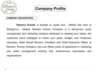 COMPANY DESCRIPTION:
Company Profile
Romero Events is located on Ayala Ave, Makati City near at
Shangri-La Makati, Romero Events Company is a full-service event
management and marketing company dedicated to meeting your needs. We
customize event strategies to match your goals, budget, and manpower
resources. Mark Ronell Romero, President and Chief Executive Officer of
Romero Events Company, has over fifteen years of experience in marketing
and event management working with world-renown businesses and
organizations.
 