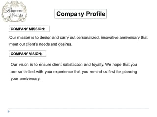 COMPANY MISSION:
Company Profile
Our mission is to design and carry out personalized, innovative anniversary that
meet our client’s needs and desires.
COMPANY VISION:
Our vision is to ensure client satisfaction and loyalty. We hope that you
are so thrilled with your experience that you remind us first for planning
your anniversary.
 