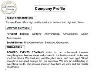 CLIENT DEMOGRAPHICS:
Company Profile
Romero Event offers high quality service to mid-end and high end clients.
COMPANY SERVICES:
Personal Events: Wedding Anniversaries, Anniversaries, Death
Anniversaries
Social Events: First Communions, Birthdays, Graduation,
AND MORE!WORK ETHICS:
ROMERO EVENTS COMPANY claim to be professional involves
everything from how we dress and present in the business world in the way
you treat others. We don’t stop until the job is done, and done right. “Good
enough” is not good enough for our company. We aim for outstanding in
everything we do. Our passion shows in how hard we work and the results
we achieve.
 