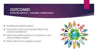 OUTCOMES
EXPECTED IMPACT – CULTURAL COMPLIANCE
 Multilingual support added
 Improving community diversity efforts and
cultural compliance
 Improving health services in compliance with
various religious beliefs
 Data collection to update services
 