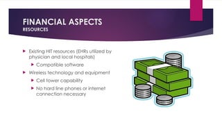 FINANCIAL ASPECTS
RESOURCES
 Existing HIT resources (EHRs utilized by
physician and local hospitals)
 Compatible software
 Wireless technology and equipment
 Cell tower capability
 No hard line phones or internet
connection necessary
 