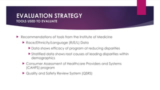EVALUATION STRATEGY
TOOLS USED TO EVALUATE
 Recommendations of tools from the Institute of Medicine
 Race/Ethnicity/Language (R/E/L) Data
 Data shows efficacy of program at reducing disparities
 Stratified data shows root causes of leading disparities within
demographics
 Consumer Assessment of Healthcare Providers and Systems
(CAHPS) program
 Quality and Safety Review System (QSRS)
 