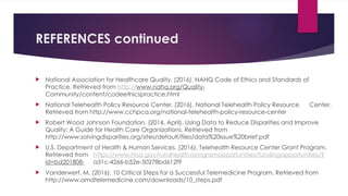 REFERENCES continued
 National Association for Healthcare Quality. (2016). NAHQ Code of Ethics and Standards of
Practice. Retrieved from http://www.nahq.org/Quality-
Community/content/codeethicspractice.html
 National Telehealth Policy Resource Center. (2016). National Telehealth Policy Resource Center.
Retrieved from http://www.cchpca.org/national-telehealth-policy-resource-center
 Robert Wood Johnson Foundation. (2014, April). Using Data to Reduce Disparities and Improve
Quality: A Guide for Health Care Organizations. Retrieved from
http://www.solvingdisparities.org/sites/default/files/data%20issue%20brief.pdf
 U.S. Department of Health & Human Services. (2016). Telehealth Resource Center Grant Program.
Retrieved from https://www.hrsa.gov/ruralhealth/programopportunities/fundingopportunities/?
id=bd201808- a31c-4266-b52e-50278bd612f9
 Vanderwerf, M. (2016). 10 Critical Steps for a Successful Telemedicine Program. Retrieved from
http://www.amdtelemedicine.com/downloads/10_steps.pdf
 
