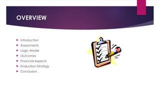 OVERVIEW
 Introduction
 Assessments
 Logic Model
 Outcomes
 Financial Aspects
 Evaluation Strategy
 Conclusion
 