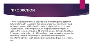 INTRODUCTION
West Texas Telehealth will provide tele monitoring and potential
future telehealth services to the aging retirement community and
patients located within the city and county limits in and around
Abilene Texas. With roughly 13% of the population being at or
above the retirement age of 65 and the ratio of clinician to patient
in Taylor county being 1 to 68 for primary care, a service such as this
may help to ease the burden of patient load that requires
monitoring services such as blood pressure, blood glucose, weight,
etc.
 