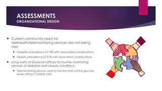 ASSESSMENTS
ORGANIZATIONAL DESIGN
 Current community need for
telehealth/telemonitoring services are not being
met
 Diabetes prevalence of 10% with associated complications
 Obesity prevalence of 31% with associated complications
 Long waits at physician offices for routine monitoring
services of diabetes and obesity conditions
 Telemonitoring service used to monitor and control glucose
levels without multiple visits
 