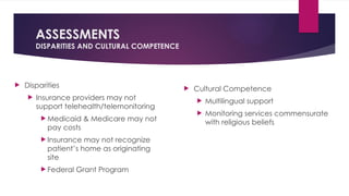 ASSESSMENTS
DISPARITIES AND CULTURAL COMPETENCE
 Disparities
 Insurance providers may not
support telehealth/telemonitoring
 Medicaid & Medicare may not
pay costs
 Insurance may not recognize
patient’s home as originating
site
 Federal Grant Program
 Cultural Competence
 Multilingual support
 Monitoring services commensurate
with religious beliefs
 