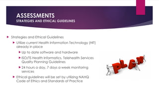 ASSESSMENTS
STRATEGIES AND ETHICAL GUIDELINES
 Strategies and Ethical Guidelines
 Utilize current Health Information Technology (HIT)
already in place
 Up to date software and hardware
 ISO/TS Health Informatics, Telehealth Services
Quality Planning Guidelines
 24 hours a day, 7 days a week monitoring
services
 Ethical guidelines will be set by utilizing NAHQ
Code of Ethics and Standards of Practice
 