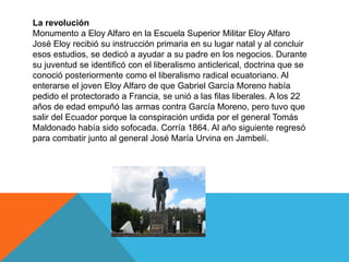 La revolución
Monumento a Eloy Alfaro en la Escuela Superior Militar Eloy Alfaro
José Eloy recibió su instrucción primaria en su lugar natal y al concluir
esos estudios, se dedicó a ayudar a su padre en los negocios. Durante
su juventud se identificó con el liberalismo anticlerical, doctrina que se
conoció posteriormente como el liberalismo radical ecuatoriano. Al
enterarse el joven Eloy Alfaro de que Gabriel García Moreno había
pedido el protectorado a Francia, se unió a las filas liberales. A los 22
años de edad empuñó las armas contra García Moreno, pero tuvo que
salir del Ecuador porque la conspiración urdida por el general Tomás
Maldonado había sido sofocada. Corría 1864. Al año siguiente regresó
para combatir junto al general José María Urvina en Jambelí.
 