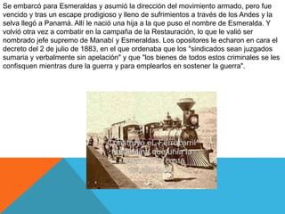 Se embarcó para Esmeraldas y asumió la dirección del movimiento armado, pero fue
vencido y tras un escape prodigioso y lleno de sufrimientos a través de los Andes y la
selva llegó a Panamá. Allí le nació una hija a la que puso el nombre de Esmeralda. Y
volvió otra vez a combatir en la campaña de la Restauración, lo que le valió ser
nombrado jefe supremo de Manabí y Esmeraldas. Los opositores le echaron en cara el
decreto del 2 de julio de 1883, en el que ordenaba que los "sindicados sean juzgados
sumaria y verbalmente sin apelación" y que "los bienes de todos estos criminales se les
confisquen mientras dure la guerra y para emplearlos en sostener la guerra".
 