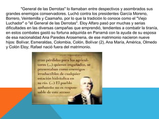 Sus tropas fueron las primeras en cercar a Guayaquil. Combatió en la batalla del 9 de
julio de "General de las Derrotas" lo llamaban entre despectivos y asombrados sus
grandes enemigos conservadores. Luchó contra los presidentes García Moreno,
Borrero, Veintemilla y Caamaño, por lo que la tradición lo conoce como el "Viejo
Luchador" o "el General de las Derrotas". Eloy Alfaro pasó por muchas y serias
dificultades en las diversas campañas que emprendió, tendientes a combatir la tiranía,
en estos combates gastó su fortuna adquirida en Panamá con la ayuda de su esposa
de esa nacionalidad Ana Paredes Arosemena, de ese matrimonio nacieron nueve
hijos: Bolívar, Esmeraldas, Colombia, Colón, Bolívar (2), Ana María, América, Olmedo
y Colón Eloy; Rafael nació fuera del matrimonio.
 