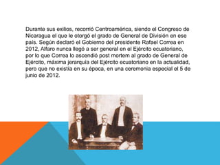 Durante sus exilios, recorrió Centroamérica, siendo el Congreso de
Nicaragua el que le otorgó el grado de General de División en ese
país. Según declaró el Gobierno del presidente Rafael Correa en
2012, Alfaro nunca llegó a ser general en el Ejército ecuatoriano,
por lo que Correa lo ascendió post mortem al grado de General de
Ejército, máxima jerarquía del Ejército ecuatoriano en la actualidad,
pero que no existía en su época, en una ceremonia especial el 5 de
junio de 2012.
 
