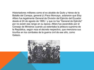 Historiadores militares como el ex alcalde de Quito y héroe de la
Batalla del Cenepa, general (r) Paco Moncayo, aclararon que Eloy
Alfaro fue legalmente General de División del Ejército del Ecuador
desde el 24 de agosto de 1895.2 y que no fue "General de Ejército"
por no existir ese rango en su época. Alfaro fue ascendido por el
Consejo de Ministros cuando ya ostentaba la jefatura suprema de
la República, según reza el decreto respectivo, que menciona sus
triunfos en los combates de la guerra civil de ese año, como
Gatazo.
 