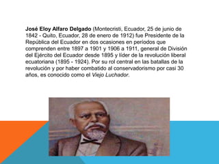 José Eloy Alfaro Delgado (Montecristi, Ecuador, 25 de junio de
1842 - Quito, Ecuador, 28 de enero de 1912) fue Presidente de la
República del Ecuador en dos ocasiones en períodos que
comprenden entre 1897 a 1901 y 1906 a 1911, general de División
del Ejército del Ecuador desde 1895 y líder de la revolución liberal
ecuatoriana (1895 - 1924). Por su rol central en las batallas de la
revolución y por haber combatido al conservadorismo por casi 30
años, es conocido como el Viejo Luchador.
 