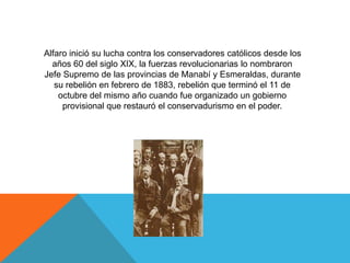 Alfaro inició su lucha contra los conservadores católicos desde los
años 60 del siglo XIX, la fuerzas revolucionarias lo nombraron
Jefe Supremo de las provincias de Manabí y Esmeraldas, durante
su rebelión en febrero de 1883, rebelión que terminó el 11 de
octubre del mismo año cuando fue organizado un gobierno
provisional que restauró el conservadurismo en el poder.
 