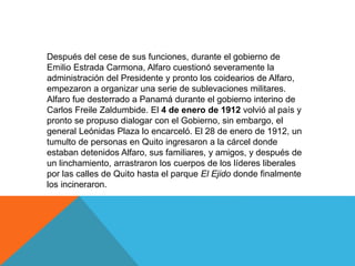 Después del cese de sus funciones, durante el gobierno de
Emilio Estrada Carmona, Alfaro cuestionó severamente la
administración del Presidente y pronto los coidearios de Alfaro,
empezaron a organizar una serie de sublevaciones militares.
Alfaro fue desterrado a Panamá durante el gobierno interino de
Carlos Freile Zaldumbide. El 4 de enero de 1912 volvió al país y
pronto se propuso dialogar con el Gobierno, sin embargo, el
general Leónidas Plaza lo encarceló. El 28 de enero de 1912, un
tumulto de personas en Quito ingresaron a la cárcel donde
estaban detenidos Alfaro, sus familiares, y amigos, y después de
un linchamiento, arrastraron los cuerpos de los líderes liberales
por las calles de Quito hasta el parque El Ejido donde finalmente
los incineraron.
 