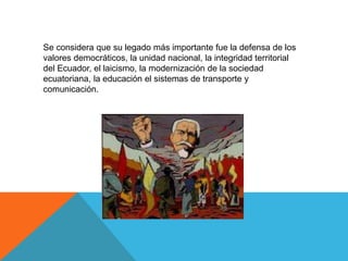 Se considera que su legado más importante fue la defensa de los
valores democráticos, la unidad nacional, la integridad territorial
del Ecuador, el laicismo, la modernización de la sociedad
ecuatoriana, la educación el sistemas de transporte y
comunicación.
 