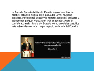 La Escuela Superior Militar del Ejército ecuatoriano lleva su
nombre, el buque insignia de la Escuadra Naval, múltiples
avenidas, instituciones educativas militares (colegios, escuelas y
academias), parques y plazas en todo el Ecuador. Alfaro es
considerado en la historia del Ecuador como uno de los caudillos
más sobresalientes y con mayor impacto en la vida del Ecuador.
 