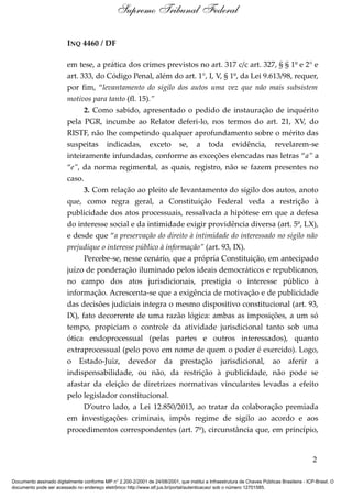 INQ 4460 / DF
em tese, a prática dos crimes previstos no art. 317 c/c art. 327, § § 1º e 2° e
art. 333, do Código Penal, além do art. 1°, I, V, § 1º, da Lei 9.613/98, requer,
por fim, “levantamento do sigilo dos autos uma vez que não mais subsistem
motivos para tanto (fl. 15).”
2. Como sabido, apresentado o pedido de instauração de inquérito
pela PGR, incumbe ao Relator deferi-lo, nos termos do art. 21, XV, do
RISTF, não lhe competindo qualquer aprofundamento sobre o mérito das
suspeitas indicadas, exceto se, a toda evidência, revelarem-se
inteiramente infundadas, conforme as exceções elencadas nas letras “a” a
“e”, da norma regimental, as quais, registro, não se fazem presentes no
caso.
3. Com relação ao pleito de levantamento do sigilo dos autos, anoto
que, como regra geral, a Constituição Federal veda a restrição à
publicidade dos atos processuais, ressalvada a hipótese em que a defesa
do interesse social e da intimidade exigir providência diversa (art. 5º, LX),
e desde que “a preservação do direito à intimidade do interessado no sigilo não
prejudique o interesse público à informação” (art. 93, IX).
Percebe-se, nesse cenário, que a própria Constituição, em antecipado
juízo de ponderação iluminado pelos ideais democráticos e republicanos,
no campo dos atos jurisdicionais, prestigia o interesse público à
informação. Acrescenta-se que a exigência de motivação e de publicidade
das decisões judiciais integra o mesmo dispositivo constitucional (art. 93,
IX), fato decorrente de uma razão lógica: ambas as imposições, a um só
tempo, propiciam o controle da atividade jurisdicional tanto sob uma
ótica endoprocessual (pelas partes e outros interessados), quanto
extraprocessual (pelo povo em nome de quem o poder é exercido). Logo,
o Estado-Juiz, devedor da prestação jurisdicional, ao aferir a
indispensabilidade, ou não, da restrição à publicidade, não pode se
afastar da eleição de diretrizes normativas vinculantes levadas a efeito
pelo legislador constitucional.
D’outro lado, a Lei 12.850/2013, ao tratar da colaboração premiada
em investigações criminais, impôs regime de sigilo ao acordo e aos
procedimentos correspondentes (art. 7º), circunstância que, em princípio,
2
Supremo Tribunal Federal
Documento assinado digitalmente conforme MP n° 2.200-2/2001 de 24/08/2001, que institui a Infraestrutura de Chaves Públicas Brasileira - ICP-Brasil. O
documento pode ser acessado no endereço eletrônico http://www.stf.jus.br/portal/autenticacao/ sob o número 12701585.
 