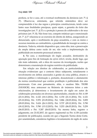 INQ 4460 / DF
perdura, se for o caso, até o eventual recebimento da denúncia (art. 7º, §
3º). Observe-se, entretanto, que referida sistemática deve ser
compreendida à luz das regras e princípios constitucionais, tendo como
lastro suas finalidades precípuas, quais sejam, a garantia do êxito das
investigações (art. 7°, § 2º) e a proteção à pessoa do colaborador e de seus
próximos (art. 5º, II). Não fosse isso, compete enfatizar que o mencionado
art. 7°, § 3° relaciona-se ao exercício do direito de defesa, assegurando ao
denunciado, após o recebimento da peça acusatória, e com os meios e
recursos inerentes ao contraditório, a possibilidade de insurgir-se contra a
denúncia. Todavia, referido dispositivo que, como dito, tem a preservação
da ampla defesa como razão de ser, não veda a implementação da
publicidade em momento processual anterior.
4. No caso, a manifestação do órgão acusador, destinatário da
apuração para fins de formação da opinio delicti, revela, desde logo, que
não mais subsistem, sob a ótica do sucesso da investigação, razões que
determinem a manutenção do regime restritivo da publicidade.
Em relação aos direitos do colaborador, as particularidades da
situação evidenciam que o contexto fático subjacente, notadamente o
envolvimento em delitos associados à gestão da coisa pública, atraem o
interesse público à informação e, portanto, desautorizam o afastamento
da norma constitucional que confere predileção à publicidade dos atos
processuais. Com esse pensamento, aliás, o saudoso Min. TEORI
ZAVASCKI, meu antecessor na Relatoria de inúmeros feitos a este
relacionados, já determinou o levantamento do sigilo em autos de
colaborações premiadas em diversas oportunidades, citando-se: Pet. 6.149
(23.11.2016); Pet. 6.122 (18.11.2016); Pet. 6.150 (21.11.2016); Pet. 6.121
(25.10.2016); Pet. 5.970 (01.09.2016); Pet. 5.886 (30.05.2016); Pet. 5.899
(09.03.2016); Pet. 5.624 (26.11.2015); Pet. 5.737 (09.12.2015); Pet. 5.790
(18.12.2015); Pet. 5.780 (15.12.2015); Pet. 5.253 (06.03.2015); Pet. 5.259
(06.03.2015) e Pet. 5.287 (06.03.2015). Na mesma linha, registro o
julgamento, em 21.02.2017, do agravo regimental na Pet. 6.138 (acórdão
pendente de publicação), ocasião em que a Segunda Turma desta Corte,
por unanimidade, considerou legítimo o levantamento do sigilo de autos
3
Supremo Tribunal Federal
Documento assinado digitalmente conforme MP n° 2.200-2/2001 de 24/08/2001, que institui a Infraestrutura de Chaves Públicas Brasileira - ICP-Brasil. O
documento pode ser acessado no endereço eletrônico http://www.stf.jus.br/portal/autenticacao/ sob o número 12701585.
 