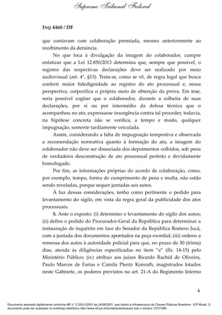 INQ 4460 / DF
que contavam com colaboração premiada, mesmo anteriormente ao
recebimento da denúncia.
No que toca à divulgação da imagem do colaborador, cumpre
enfatizar que a Lei 12.850/2013 determina que, sempre que possível, o
registro das respectivas declarações deve ser realizado por meio
audiovisual (art. 4°, §13). Trata-se, como se vê, de regra legal que busca
conferir maior fidedignidade ao registro do ato processual e, nessa
perspectiva, corporifica o próprio meio de obtenção da prova. Em tese,
seria possível cogitar que o colaborador, durante a colheita de suas
declarações, por si ou por intermédio da defesa técnica que o
acompanhou no ato, expressasse insurgência contra tal proceder, todavia,
na hipótese concreta não se verifica, a tempo e modo, qualquer
impugnação, somente tardiamente veiculada.
Assim, considerando a falta de impugnação tempestiva e observada
a recomendação normativa quanto à formação do ato, a imagem do
colaborador não deve ser dissociada dos depoimentos colhidos, sob pena
de verdadeira desconstrução de ato processual perfeito e devidamente
homologado.
Por fim, as informações próprias do acordo de colaboração, como,
por exemplo, tempo, forma de cumprimento de pena e multa, não estão
sendo reveladas, porque sequer juntadas aos autos.
À luz dessas considerações, tenho como pertinente o pedido para
levantamento do sigilo, em vista da regra geral da publicidade dos atos
processuais.
5. Ante o exposto: (i) determino o levantamento do sigilo dos autos;
(ii) defiro o pedido do Procurador-Geral da República para determinar a
instauração de inquérito em face do Senador da República Romero Jucá,
com a juntada dos documentos apontados na peça exordial; (iii) ordeno a
remessa dos autos à autoridade policial para que, no prazo de 30 (trinta)
dias, atenda às diligências especificadas no item “a” (fls. 14-15) pelo
Ministério Público; (iv) atribuo aos juízes Ricardo Rachid de Oliveira,
Paulo Marcos de Farias e Camila Plentz Konrath, magistrados lotados
neste Gabinete, os poderes previstos no art. 21-A do Regimento Interno
4
Supremo Tribunal Federal
Documento assinado digitalmente conforme MP n° 2.200-2/2001 de 24/08/2001, que institui a Infraestrutura de Chaves Públicas Brasileira - ICP-Brasil. O
documento pode ser acessado no endereço eletrônico http://www.stf.jus.br/portal/autenticacao/ sob o número 12701585.
 