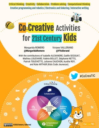 Critical thinking / Creativity / Collaboration / Problem solving / Computational thinking
#CoCreaTIC
<CoCreaTIC>
With the contributions of Isabelle ALEXANDRE, Gaëlle SEGOUAT,
Mathieu LOUCHARD, Valérie BOLLET, Stéphanie NETTO,
Patrick TOUCHETTE, Julianne CAUCHON, Aurélie ROY,
and Kate ARTHUR (Kids Code Jeunesse).
Margarida ROMERO
@MargaridaRomero
Viviane VALLERAND
@VVallerand
©2016 Romero, Vallerand
Co-Creative Activities
for 21st Century Kids
Creative programming and robotics / Electronics and tinkering / Interactive writing
 