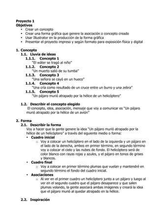 Proyecto 1
Objetivos
  • Crear un concepto
  • Crear una forma gráfica que genere la asociación o concepto creado
  • Usar Illustrator en la producción de la forma gráfica
  • Presentar el proyecto impreso y según formato para exposición física y digital

1. Concepto
   1.1. Lluvia de ideas
      1.1.1. Concepto 1
          “El wáter se tragó al niño”
      1.1.2. Concepto 2
          “Un muerto salió de su tumba”
      1.1.3. Concepto 3
          “Una señora se cayó en un hueco”
      1.1.4. Concepto 4
          “Una cría como resultado de un cruce entre un burro y una zebra”
      1.1.5. Concepto 5
          “Un pájaro murió atrapado por la hélice de un helicóptero”

   1.2. Describir el concepto elegido
       El concepto, idea, asociación, mensaje que voy a comunicar es “Un pájaro
      murió atrapado por la hélice de un avión”

2. Forma
   2.1. Describir la forma
      Voy a hacer que la gente genere la idea “Un pájaro murió atrapado por la
      hélice de un helicóptero” a través del siguiente medio o forma:
      • Cuadro inicial
             o Voy a colocar un helicóptero en el lado de la izquierda y un pájaro en
                el lado de la derecha, ambos en primer término, en segundo término
                voy a colocar el cielo y las nubes de fondo. El helicóptero será de
                color blanco con rayas rojas y azules, y el pájaro en tonos de grises
                y blancos.
      • Cuadro final
             o Voy a colocar en primer término plumas que vuelan y mantendré en
                segundo término el fondo del cuadro inicial.
      • Asociaciones
             o Al ver en el primer cuadro un helicóptero junto a un pájaro y luego al
                ver en el segundo cuadro que el pájaro desaparece y que salen
                plumas volando, la gente asociará ambas imágenes y creará la idea
                que el pájaro murió al quedar atrapado en la hélice.

   2.2. Inspiración
 