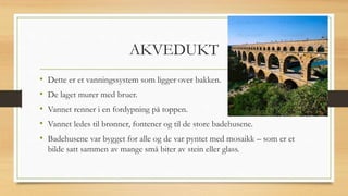 AKVEDUKT
• Dette er et vanningssystem som ligger over bakken.
• De laget murer med bruer.
• Vannet renner i en fordypning på toppen.
• Vannet ledes til brønner, fontener og til de store badehusene.
• Badehusene var bygget for alle og de var pyntet med mosaikk – som er et
bilde satt sammen av mange små biter av stein eller glass.
 