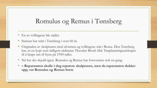 Romulus og Remus i Tønsberg
• En av tvillingene ble stjålet.
• Statuen har stått i Tønsberg i over 60 år.
• Originalen av skulpturen med ulvinnen og tvillingene står i Roma. Den Tønsberg
har, er en kopi som tidligere rådmann Theodor Broch fikk Træplantningsselskapet
til å kjøpe inn til byen på 1950-tallet.
• Nå har det skjedd igjen. Romulus og Remus har forsvunnet nok en gang.
• – Reparatøren skulle i dag reparere skulpturen, men da reparatøren dukket
opp, var Romulus og Remus borte
 