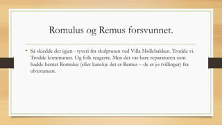 Romulus og Remus forsvunnet.
• Så skjedde det igjen - tyveri fra skulpturen ved Villa Møllebakken. Trodde vi.
Trodde kommunen. Og folk reagerte. Men det var bare reparatøren som
hadde hentet Romulus (eller kanskje det er Remus – de er jo tvillinger) fra
ulvestatuen.
 