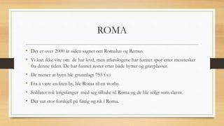 ROMA
• Det er over 2000 år siden sagnet om Romulus og Remus.
• Vi kan ikke vite om de har levd, men arkeologene har funnet spor etter mennesker
fra denne tiden. De har funnet rester etter både hytter og gravplasser.
• De mener at byen ble grunnlagt 753 f.v.t
• Fra å være en liten by, ble Roma til en storby.
• Soldater tok krigsfanger med seg tilbake til Roma og de ble solgt som slaver.
• Det var stor forskjell på fattig og rik i Roma.
 