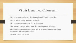 Vi blir kjent med Colosseum
• Det er et stort Amfiteater der det er plass til 50 000 mennesker.
• Det er ikke et vanlig teater for skuespill.
• Her kjempet mennesker og dyr på liv og død.
• Når teateret var nytt mistet 4000 dyr livet i løpet av 100 dager.
• Gladiatorkamper der sterke menn blir trent opp til å sloss mot dyr og
mennesker. De kjemper for livet.
• De som vinner blir helter.
 