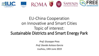 EU-China Cooperation
on Innovative and Smart Cities
Topic of interest:
Sustainable Districts and Smart Energy Park
Prof. Giuseppe Piras
Prof. Davide Astiaso Garcia
Liuzhou, 14th June 2019
 