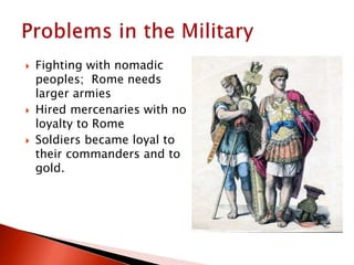  Fighting with nomadic
peoples; Rome needs
larger armies
 Hired mercenaries with no
loyalty to Rome
 Soldiers became loyal to
their commanders and to
gold.
 