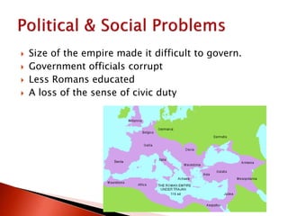  Size of the empire made it difficult to govern.
 Government officials corrupt
 Less Romans educated
 A loss of the sense of civic duty
 