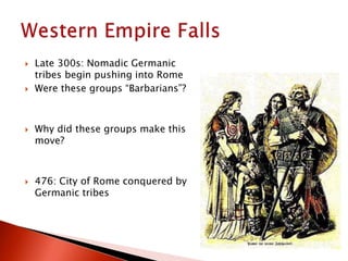  Late 300s: Nomadic Germanic
tribes begin pushing into Rome
 Were these groups “Barbarians”?
 Why did these groups make this
move?
 476: City of Rome conquered by
Germanic tribes
 