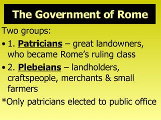 The Government of Rome Two groups: 1.   Patricians  – great landowners, who became Rome’s ruling class 2.  Plebeians  – landholders, craftspeople, merchants & small farmers *Only patricians elected to public office 