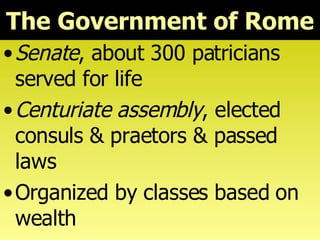 The Government of Rome Senate , about 300 patricians served for life Centuriate assembly , elected consuls & praetors & passed laws Organized by classes based on wealth 