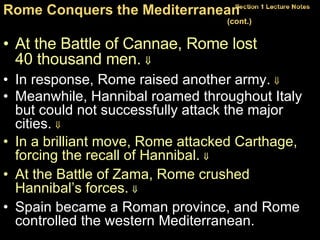 At the Battle of Cannae, Rome lost  40 thousand men.   In response, Rome raised another army.   Meanwhile, Hannibal roamed throughout Italy but could not successfully attack the major cities.   In a brilliant move, Rome attacked Carthage, forcing the recall of Hannibal.     At the Battle of Zama, Rome crushed Hannibal’s forces.     Spain became a Roman province, and Rome controlled the western Mediterranean. Rome Conquers the Mediterranean  (cont.)   