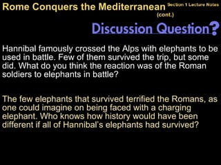 Hannibal famously crossed the Alps with elephants to be used in battle. Few of them survived the trip, but some did. What do you think the reaction was of the Roman soldiers to elephants in battle? Rome Conquers the Mediterranean  (cont.)   The few elephants that survived terrified the Romans, as one could imagine on being faced with a charging elephant. Who knows how history would have been different if all of Hannibal’s elephants had survived? 