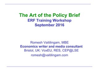 The Art of the Policy Brief
ERF Training Workshop
September 2016
Romesh Vaitilingam, MBE
Economics writer and media consultant
Bristol, UK: VoxEU, RES, CEP@LSE
romesh@vaitilingam.com
 
