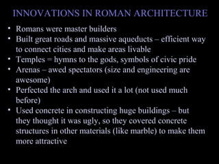 INNOVATIONS IN ROMAN ARCHITECTURE
• Romans were master builders
• Built great roads and massive aqueducts – efficient way
to connect cities and make areas livable
• Temples = hymns to the gods, symbols of civic pride
• Arenas – awed spectators (size and engineering are
awesome)
• Perfected the arch and used it a lot (not used much
before)
• Used concrete in constructing huge buildings – but
they thought it was ugly, so they covered concrete
structures in other materials (like marble) to make them
more attractive

 