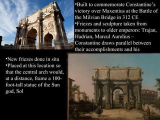 •Built to commemorate Constantine’s
victory over Maxentius at the Battle of
the Milvian Bridge in 312 CE
•Friezes and sculpture taken from
monuments to older emperors: Trajan,
Hadrian, Marcul Aurelius –
Constantine draws parallel between
their accomplishments and his
•New friezes done in situ
•Placed at this location so
that the central arch would,
at a distance, frame a 100foot-tall statue of the Sun
god, Sol

 