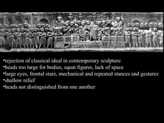 •rejection of classical ideal in contemporary sculpture
•heads too large for bodies, squat figures, lack of space
•large eyes, frontal stare, mechanical and repeated stances and gestures
•shallow relief
•heads not distinguished from one another

 