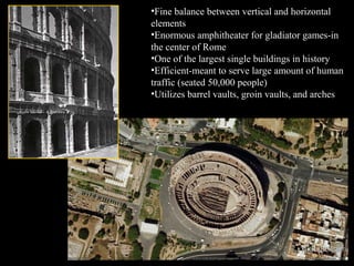 •Fine balance between vertical and horizontal
elements
•Enormous amphitheater for gladiator games-in
the center of Rome
•One of the largest single buildings in history
•Efficient-meant to serve large amount of human
traffic (seated 50,000 people)
•Utilizes barrel vaults, groin vaults, and arches

 