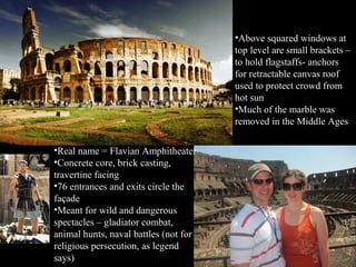•Above squared windows at
top level are small brackets –
to hold flagstaffs- anchors
for retractable canvas roof
used to protect crowd from
hot sun
•Much of the marble was
removed in the Middle Ages
•Real name = Flavian Amphitheater
•Concrete core, brick casting,
travertine facing
•76 entrances and exits circle the
façade
•Meant for wild and dangerous
spectacles – gladiator combat,
animal hunts, naval battles (not for
religious persecution, as legend
says)

 