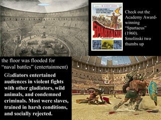 Check out the
Academy Awardwinning
“Spartacus”
(1960).
Smolinski two
thumbs up

the floor was flooded for
“naval battles” (entertainment)
Gladiators entertained
audiences in violent fights
with other gladiators, wild
animals, and condemned
criminals. Most were slaves,
trained in harsh conditions,
and socially rejected.

 