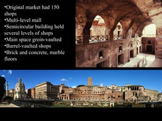 •Original market had 150
shops
•Multi-level mall
•Semicircular building held
several levels of shops
•Main space groin-vaulted
•Barrel-vaulted shops
•Brick and concrete, marble
floors

 